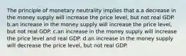 The principle of monetary neutrality implies that a.a decrease in the money supply will increase the price level, but not real GDP. b.an increase in the money supply will increase the price level, but not real GDP. c.an increase in the money supply will increase the price level and real GDP. d.an increase in the money supply will decrease the price level, but not real GDP.