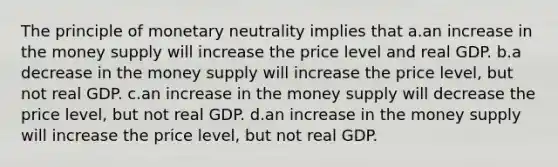 The principle of monetary neutrality implies that a.an increase in the money supply will increase the price level and real GDP. b.a decrease in the money supply will increase the price level, but not real GDP. c.an increase in the money supply will decrease the price level, but not real GDP. d.an increase in the money supply will increase the price level, but not real GDP.