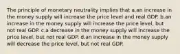 The principle of monetary neutrality implies that a.an increase in the money supply will increase the price level and real GDP. b.an increase in the money supply will increase the price level, but not real GDP. c.a decrease in the money supply will increase the price level, but not real GDP. d.an increase in the money supply will decrease the price level, but not real GDP.