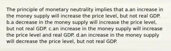 The principle of monetary neutrality implies that a.an increase in the money supply will increase the price level, but not real GDP. b.a decrease in the money supply will increase the price level, but not real GDP. c.an increase in the money supply will increase the price level and real GDP. d.an increase in the money supply will decrease the price level, but not real GDP.