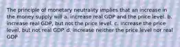 The principle of monetary neutrality implies that an increase in the money supply will a. increase real GDP and the price level. b. increase real GDP, but not the price level. c. increase the price level, but not real GDP. d. increase neither the price level nor real GDP