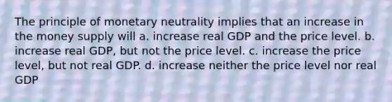 The principle of monetary neutrality implies that an increase in the money supply will a. increase real GDP and the price level. b. increase real GDP, but not the price level. c. increase the price level, but not real GDP. d. increase neither the price level nor real GDP