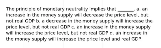 The principle of monetary neutrality implies that _______. a. an increase in the money supply will decrease the price level, but not real GDP b. a decrease in the money supply will increase the price level, but not real GDP c. an increase in the money supply will increase the price level, but not real GDP d. an increase in the money supply will increase the price level and real GDP