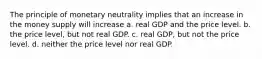 The principle of monetary neutrality implies that an increase in the money supply will increase a. real GDP and the price level. b. the price level, but not real GDP. c. real GDP, but not the price level. d. neither the price level nor real GDP.