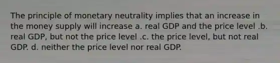 The principle of monetary neutrality implies that an increase in the money supply will increase a. real GDP and the price level .b. real GDP, but not the price level .c. the price level, but not real GDP. d. neither the price level nor real GDP.