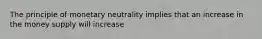 The principle of monetary neutrality implies that an increase in the money supply will increase