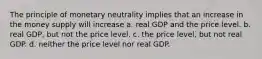 The principle of monetary neutrality implies that an increase in the money supply will increase a. real GDP and the price level. b. real GDP, but not the price level. c. the price level, but not real GDP. d. neither the price level nor real GDP.