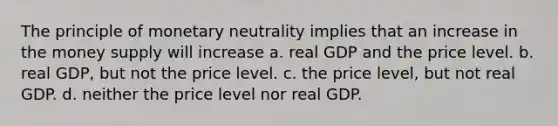 The principle of monetary neutrality implies that an increase in the money supply will increase a. real GDP and the price level. b. real GDP, but not the price level. c. the price level, but not real GDP. d. neither the price level nor real GDP.