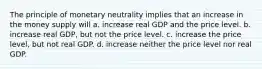 The principle of monetary neutrality implies that an increase in the money supply will a. increase real GDP and the price level. b. increase real GDP, but not the price level. c. increase the price level, but not real GDP. d. increase neither the price level nor real GDP.