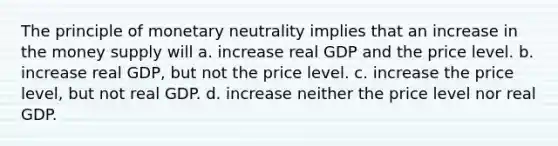 The principle of monetary neutrality implies that an increase in the money supply will a. increase real GDP and the price level. b. increase real GDP, but not the price level. c. increase the price level, but not real GDP. d. increase neither the price level nor real GDP.