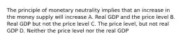 The principle of monetary neutrality implies that an increase in the money supply will increase A. Real GDP and the price level B. Real GDP but not the price level C. The price level, but not real GDP D. Neither the price level nor the real GDP