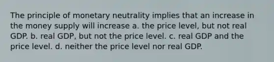 The principle of monetary neutrality implies that an increase in the money supply will increase a. the price level, but not real GDP. b. real GDP, but not the price level. c. real GDP and the price level. d. neither the price level nor real GDP.