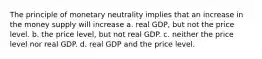 The principle of monetary neutrality implies that an increase in the money supply will increase a. real GDP, but not the price level. b. the price level, but not real GDP. c. neither the price level nor real GDP. d. real GDP and the price level.