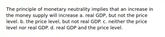 The principle of monetary neutrality implies that an increase in the money supply will increase a. real GDP, but not the price level. b. the price level, but not real GDP. c. neither the price level nor real GDP. d. real GDP and the price level.