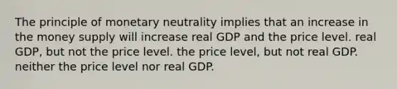 The principle of monetary neutrality implies that an increase in the money supply will increase real GDP and the price level. real GDP, but not the price level. the price level, but not real GDP. neither the price level nor real GDP.