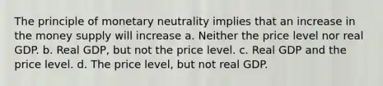 The principle of monetary neutrality implies that an increase in the money supply will increase a. Neither the price level nor real GDP. b. Real GDP, but not the price level. c. Real GDP and the price level. d. The price level, but not real GDP.