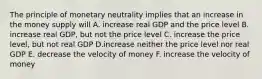 The principle of monetary neutrality implies that an increase in the money supply will A. increase real GDP and the price level B. increase real GDP, but not the price level C. increase the price level, but not real GDP D.increase neither the price level nor real GDP E. decrease the velocity of money F. increase the velocity of money