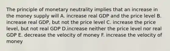 The principle of monetary neutrality implies that an increase in the money supply will A. increase real GDP and the price level B. increase real GDP, but not the price level C. increase the price level, but not real GDP D.increase neither the price level nor real GDP E. decrease the velocity of money F. increase the velocity of money