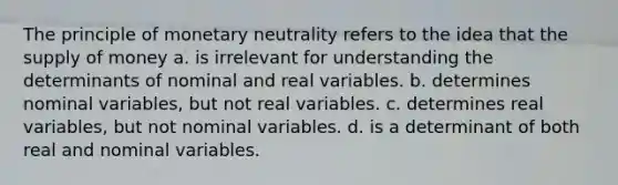 The principle of monetary neutrality refers to the idea that the supply of money a. is irrelevant for understanding the determinants of nominal and real variables. b. determines nominal variables, but not real variables. c. determines real variables, but not nominal variables. d. is a determinant of both real and nominal variables.