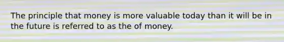 The principle that money is more valuable today than it will be in the future is referred to as the of money.