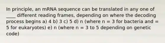 In principle, an mRNA sequence can be translated in any one of ____ different reading frames, depending on where the decoding process begins a) 4 b) 3 c) 5 d) n (where n = 3 for bacteria and = 5 for eukaryotes) e) n (where n = 3 to 5 depending on genetic code)