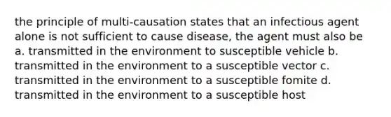 the principle of multi-causation states that an infectious agent alone is not sufficient to cause disease, the agent must also be a. transmitted in the environment to susceptible vehicle b. transmitted in the environment to a susceptible vector c. transmitted in the environment to a susceptible fomite d. transmitted in the environment to a susceptible host