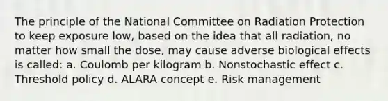 The principle of the National Committee on Radiation Protection to keep exposure low, based on the idea that all radiation, no matter how small the dose, may cause adverse biological effects is called: a. Coulomb per kilogram b. Nonstochastic effect c. Threshold policy d. ALARA concept e. Risk management