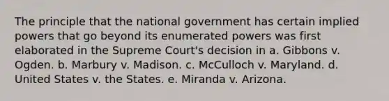 The principle that the national government has certain implied powers that go beyond its enumerated powers was first elaborated in the Supreme Court's decision in a. Gibbons v. Ogden. b. Marbury v. Madison. c. McCulloch v. Maryland. d. United States v. the States. e. Miranda v. Arizona.