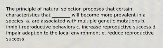 The principle of natural selection proposes that certain characteristics that ________ will become more prevalent in a species. a. are associated with multiple genetic mutations b. inhibit reproductive behaviors c. increase reproductive success d. impair adaption to the local environment e. reduce reproductive success