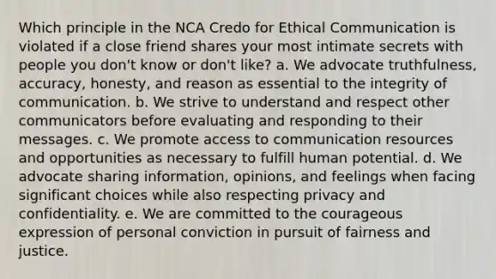 Which principle in the NCA Credo for Ethical Communication is violated if a close friend shares your most intimate secrets with people you don't know or don't like? a. We advocate truthfulness, accuracy, honesty, and reason as essential to the integrity of communication. b. We strive to understand and respect other communicators before evaluating and responding to their messages. c. We promote access to communication resources and opportunities as necessary to fulfill human potential. d. We advocate sharing information, opinions, and feelings when facing significant choices while also respecting privacy and confidentiality. e. We are committed to the courageous expression of personal conviction in pursuit of fairness and justice.