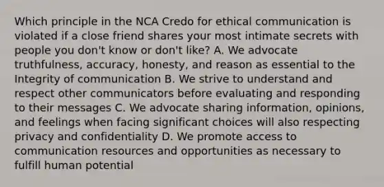 Which principle in the NCA Credo for ethical communication is violated if a close friend shares your most intimate secrets with people you don't know or don't like? A. We advocate truthfulness, accuracy, honesty, and reason as essential to the Integrity of communication B. We strive to understand and respect other communicators before evaluating and responding to their messages C. We advocate sharing information, opinions, and feelings when facing significant choices will also respecting privacy and confidentiality D. We promote access to communication resources and opportunities as necessary to fulfill human potential