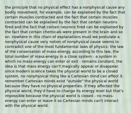 the principle that no physical effect has a nonphysical cause any bodily movement, for example, can be explained by the fact that certain muscles contracted and the fact that certain muscles contracted can be explained by the fact that certain neurons fired and the fact that certain neurons fired can be explained by the fact that certain chemicals were present in the brain and so on. nowhere in this chain of explanations must we postulate a nonphysical cause very notion of nonphysical cause seems to contradict one of the most fundamental laws of physics: the law of the conservation of mass-energy. according to this law, the total number of mass-energy in a close system - a system in which no mass-energy can enter or exit - remains constant. the idea is that mass energy can't magically appear or disappear. since modern science takes the physical world to be a closed system, no nonphysical thing like a Cartesian mind can affect it. remember Cartesian minds exist "outside" the physical world because they have no physical properties. if they affected the physical world, they'd have to change its energy level but that's impossible because the physical world is closed - no mass-energy can enter or leave it so Cartesian minds can't interact with the physical world.