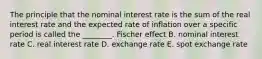 The principle that the nominal interest rate is the sum of the real interest rate and the expected rate of inflation over a specific period is called the​ ________. Fischer effect B. nominal interest rate C. real interest rate D. exchange rate E. spot exchange rate