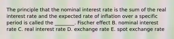 The principle that the nominal interest rate is the sum of the real interest rate and the expected rate of inflation over a specific period is called the​ ________. Fischer effect B. nominal interest rate C. real interest rate D. exchange rate E. spot exchange rate