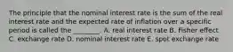 The principle that the nominal interest rate is the sum of the real interest rate and the expected rate of inflation over a specific period is called the​ ________. A. real interest rate B. Fisher effect C. exchange rate D. nominal interest rate E. spot exchange rate