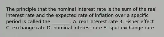 The principle that the nominal interest rate is the sum of the real interest rate and the expected rate of inflation over a specific period is called the​ ________. A. real interest rate B. Fisher effect C. exchange rate D. nominal interest rate E. spot exchange rate