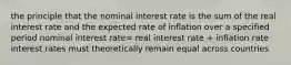 the principle that the nominal interest rate is the sum of the real interest rate and the expected rate of inflation over a specified period nominal interest rate= real interest rate + inflation rate interest rates must theoretically remain equal across countries