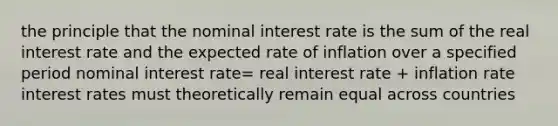 the principle that the nominal interest rate is the sum of the real interest rate and the expected rate of inflation over a specified period nominal interest rate= real interest rate + inflation rate interest rates must theoretically remain equal across countries