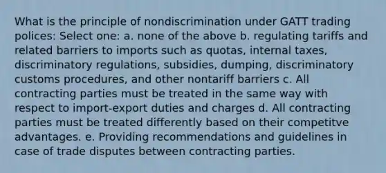 What is the principle of nondiscrimination under GATT trading polices: Select one: a. none of the above b. regulating tariffs and related barriers to imports such as quotas, internal taxes, discriminatory regulations, subsidies, dumping, discriminatory customs procedures, and other nontariff barriers c. All contracting parties must be treated in the same way with respect to import-export duties and charges d. All contracting parties must be treated differently based on their competitve advantages. e. Providing recommendations and guidelines in case of trade disputes between contracting parties.