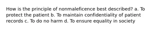 How is the principle of nonmaleficence best described? a. To protect the patient b. To maintain confidentiality of patient records c. To do no harm d. To ensure equality in society