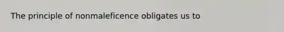 The principle of nonmaleficence obligates us to