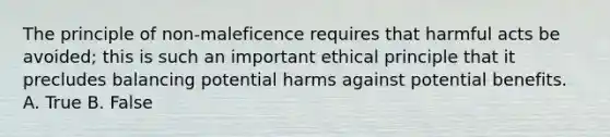 The principle of non-maleficence requires that harmful acts be avoided; this is such an important ethical principle that it precludes balancing potential harms against potential benefits. A. True B. False