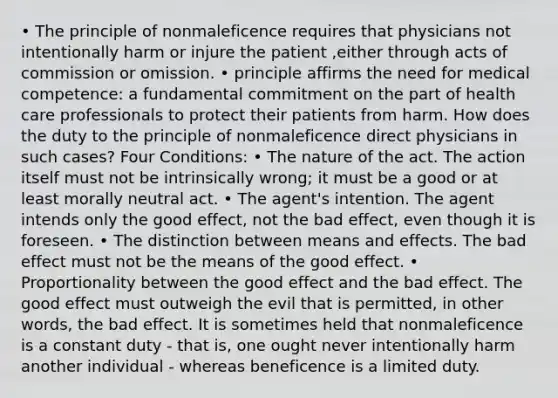 • The principle of nonmaleficence requires that physicians not intentionally harm or injure the patient ,either through acts of commission or omission. • principle affirms the need for medical competence: a fundamental commitment on the part of health care professionals to protect their patients from harm. How does the duty to the principle of nonmaleficence direct physicians in such cases? Four Conditions: • The nature of the act. The action itself must not be intrinsically wrong; it must be a good or at least morally neutral act. • The agent's intention. The agent intends only the good effect, not the bad effect, even though it is foreseen. • The distinction between means and effects. The bad effect must not be the means of the good effect. • Proportionality between the good effect and the bad effect. The good effect must outweigh the evil that is permitted, in other words, the bad effect. It is sometimes held that nonmaleficence is a constant duty - that is, one ought never intentionally harm another individual - whereas beneficence is a limited duty.