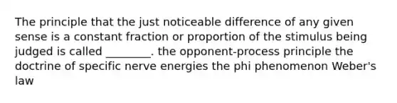 The principle that the just noticeable difference of any given sense is a constant fraction or proportion of the stimulus being judged is called ________. the opponent-process principle the doctrine of specific nerve energies the phi phenomenon Weber's law