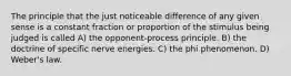 The principle that the just noticeable difference of any given sense is a constant fraction or proportion of the stimulus being judged is called A) the opponent-process principle. B) the doctrine of specific nerve energies. C) the phi phenomenon. D) Weber's law.