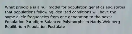 What principle is a null model for population genetics and states that populations following idealized conditions will have the same allele frequencies from one generation to the next? Population Paradigm Balanced Polymorphism Hardy-Weinberg Equilibrium Population Postulate