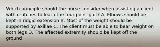 Which principle should the nurse consider when assisting a client with crutches to learn the four-point gait? A. Elbows should be kept in ridgid extension B. Most of the weight should be supported by axillae C. The client must be able to bear weight on both legs D. The affected extremity should be kept off the ground