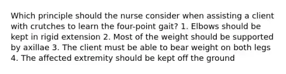 Which principle should the nurse consider when assisting a client with crutches to learn the four-point gait? 1. Elbows should be kept in rigid extension 2. Most of the weight should be supported by axillae 3. The client must be able to bear weight on both legs 4. The affected extremity should be kept off the ground