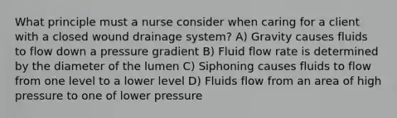 What principle must a nurse consider when caring for a client with a closed wound drainage system? A) Gravity causes fluids to flow down a pressure gradient B) Fluid flow rate is determined by the diameter of the lumen C) Siphoning causes fluids to flow from one level to a lower level D) Fluids flow from an area of high pressure to one of lower pressure