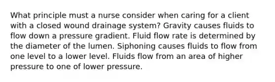 What principle must a nurse consider when caring for a client with a closed wound drainage system? Gravity causes fluids to flow down a pressure gradient. Fluid flow rate is determined by the diameter of the lumen. Siphoning causes fluids to flow from one level to a lower level. Fluids flow from an area of higher pressure to one of lower pressure.